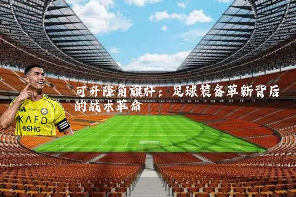 可升降角旗杆:足球装备革新背后的战术革命